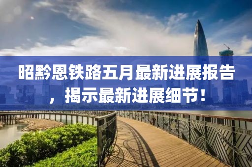 昭黔恩铁路五月最新进展报告，揭示最新进展细节！