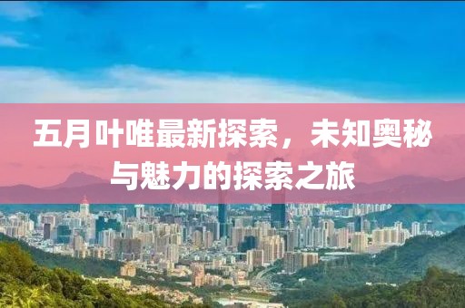 五月叶唯最新探索，未知奥秘与魅力的探索之旅