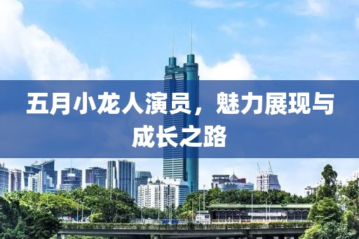 五月小龙人演员，魅力展现与成长之路