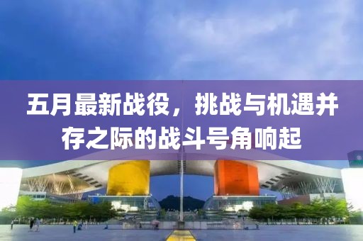 五月最新战役，挑战与机遇并存之际的战斗号角响起