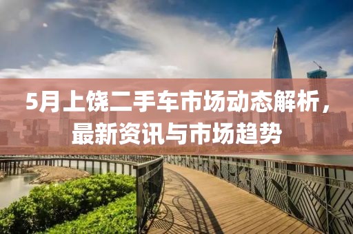 5月上饶二手车市场动态解析，最新资讯与市场趋势