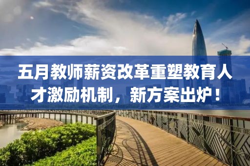 五月教师薪资改革重塑教育人才激励机制，新方案出炉！