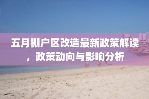 五月棚户区改造最新政策解读，政策动向与影响分析