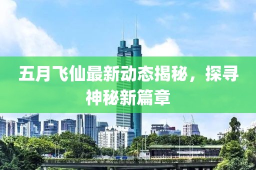 五月飞仙最新动态揭秘，探寻神秘新篇章