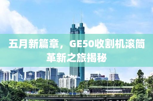 五月新篇章，GE50收割机滚筒革新之旅揭秘