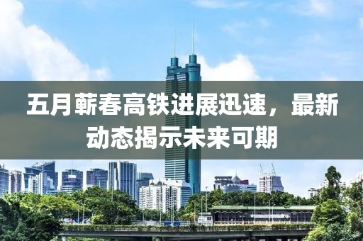 五月蕲春高铁进展迅速，最新动态揭示未来可期