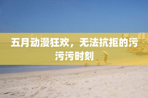 五月动漫狂欢，无法抗拒的污污污时刻