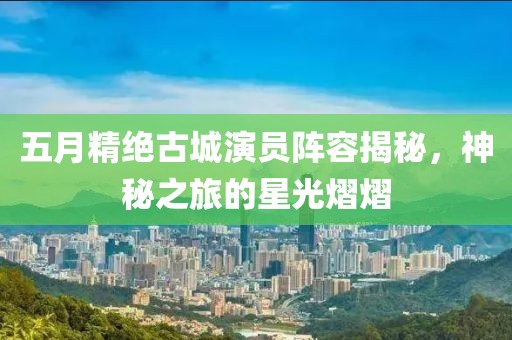 五月精绝古城演员阵容揭秘，神秘之旅的星光熠熠