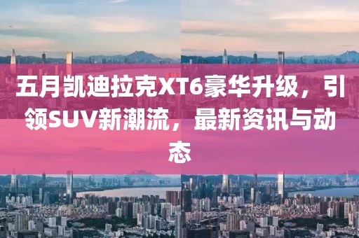 五月凯迪拉克XT6豪华升级，引领SUV新潮流，最新资讯与动态