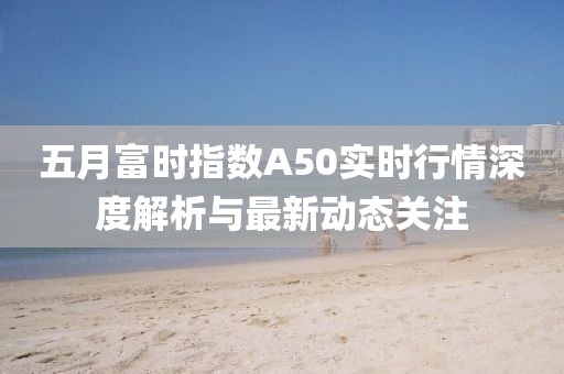 五月富时指数A50实时行情深度解析与最新动态关注