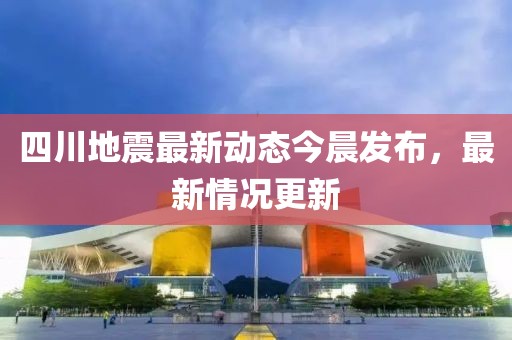 四川地震最新动态今晨发布，最新情况更新