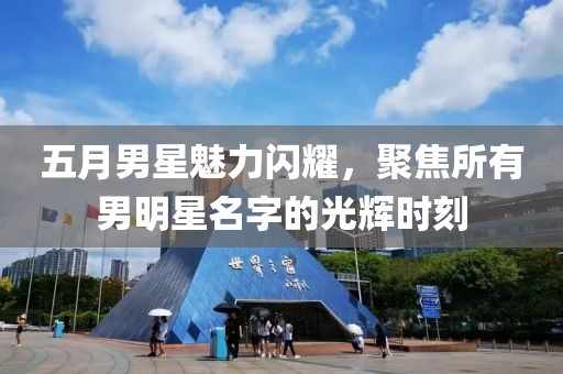 五月男星魅力闪耀，聚焦所有男明星名字的光辉时刻