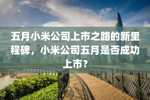五月小米公司上市之路的新里程碑，小米公司五月是否成功上市？