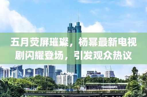 五月荧屏璀璨，杨幂最新电视剧闪耀登场，引发观众热议