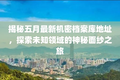揭秘五月最新机密档案库地址，探索未知领域的神秘面纱之旅
