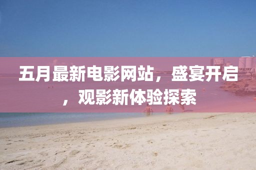五月最新电影网站，盛宴开启，观影新体验探索