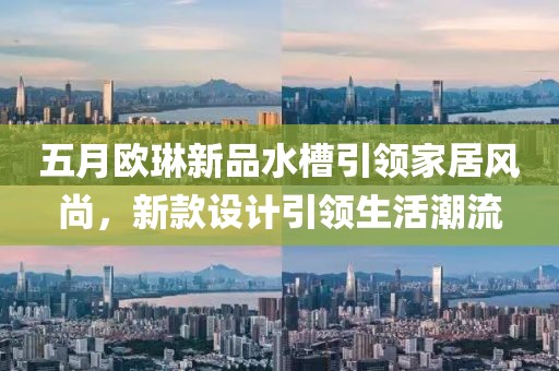 五月欧琳新品水槽引领家居风尚，新款设计引领生活潮流