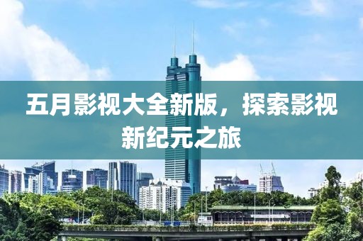 五月影视大全新版，探索影视新纪元之旅
