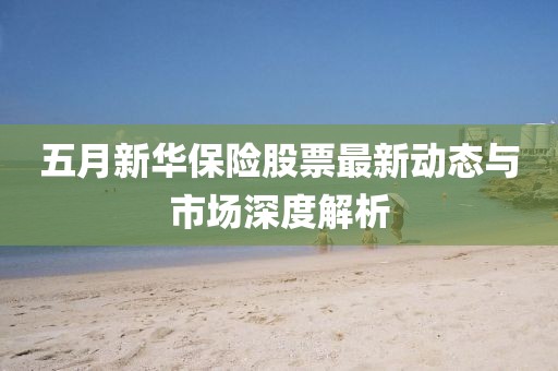 五月新华保险股票最新动态与市场深度解析