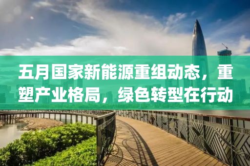 五月国家新能源重组动态，重塑产业格局，绿色转型在行动