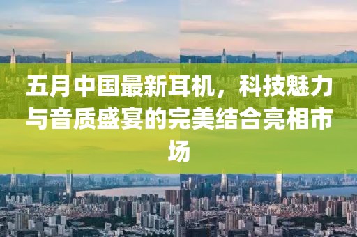 五月中国最新耳机，科技魅力与音质盛宴的完美结合亮相市场