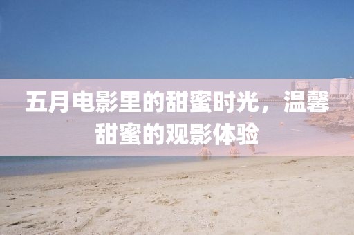 五月电影里的甜蜜时光，温馨甜蜜的观影体验