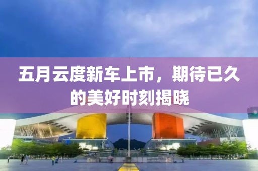 五月云度新车上市，期待已久的美好时刻揭晓