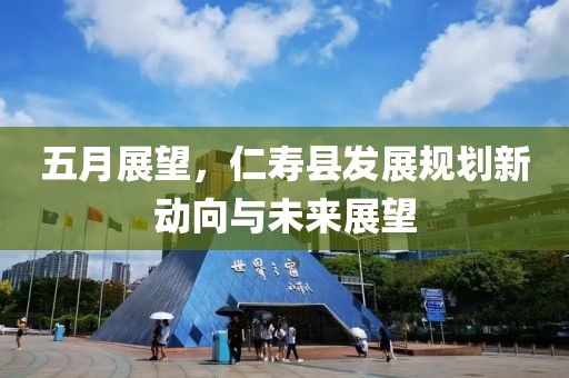 五月展望，仁寿县发展规划新动向与未来展望