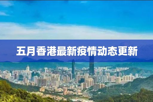 五月香港最新疫情动态更新