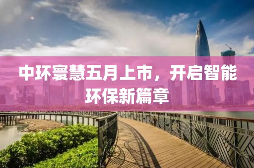 中环寰慧五月上市，开启智能环保新篇章
