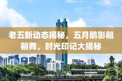老五新动态揭秘，五月鹅影翩翩舞，时光印记大揭秘