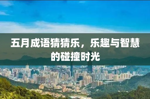 五月成语猜猜乐，乐趣与智慧的碰撞时光