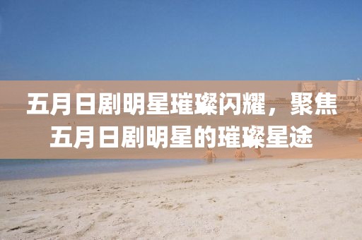 五月日剧明星璀璨闪耀，聚焦五月日剧明星的璀璨星途