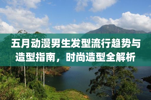 五月动漫男生发型流行趋势与造型指南，时尚造型全解析