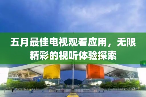 五月最佳电视观看应用，无限精彩的视听体验探索