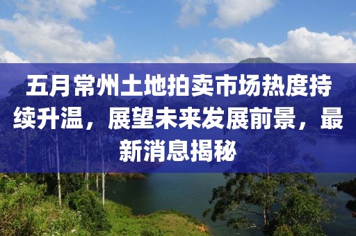 五月常州土地拍卖市场热度持续升温，展望未来发展前景，最新消息揭秘
