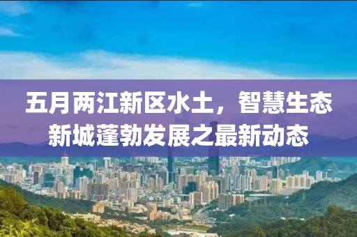 五月两江新区水土，智慧生态新城蓬勃发展之最新动态