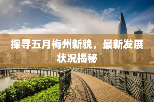 探寻五月梅州新貌，最新发展状况揭秘