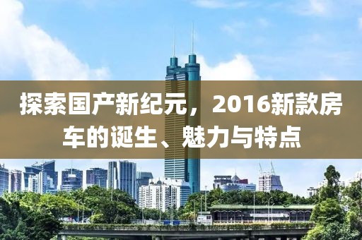 探索国产新纪元，2016新款房车的诞生、魅力与特点