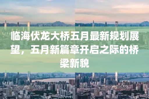 临海伏龙大桥五月最新规划展望，五月新篇章开启之际的桥梁新貌