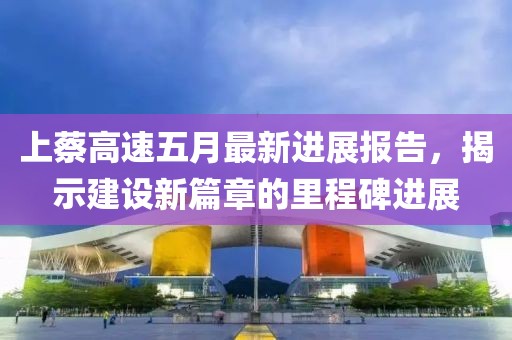 上蔡高速五月最新进展报告，揭示建设新篇章的里程碑进展