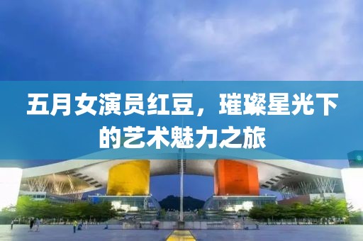 五月女演员红豆，璀璨星光下的艺术魅力之旅