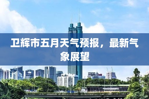 卫辉市五月天气预报，最新气象展望