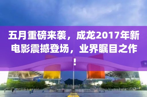 五月重磅来袭，成龙2017年新电影震撼登场，业界瞩目之作！