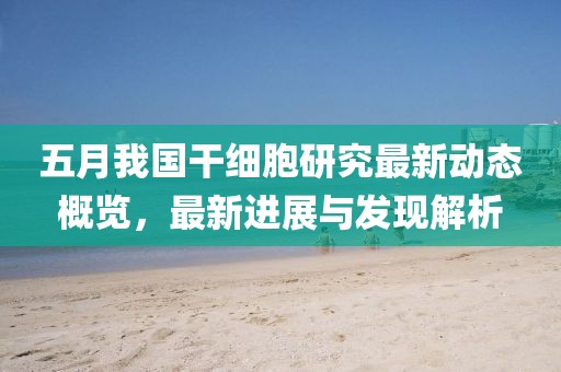 五月我国干细胞研究最新动态概览，最新进展与发现解析