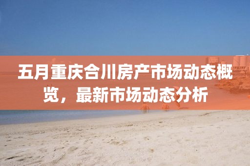 五月重庆合川房产市场动态概览，最新市场动态分析