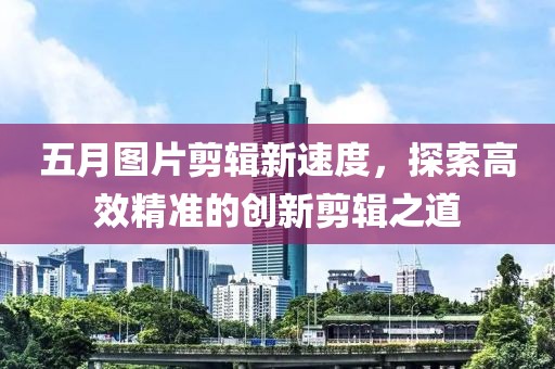 五月图片剪辑新速度，探索高效精准的创新剪辑之道