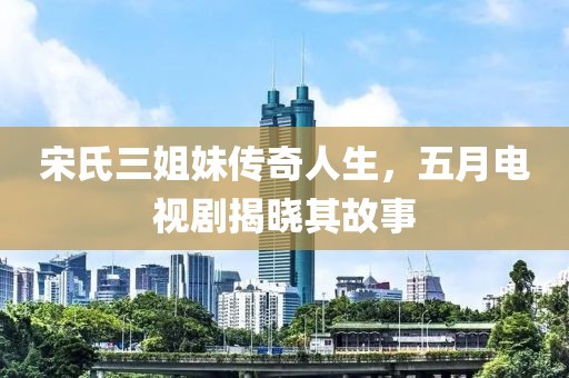 宋氏三姐妹传奇人生，五月电视剧揭晓其故事