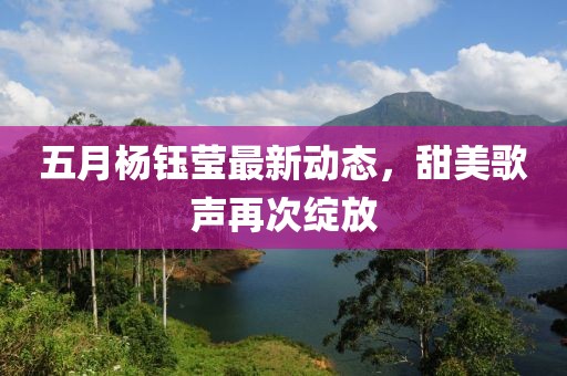 五月杨钰莹最新动态，甜美歌声再次绽放
