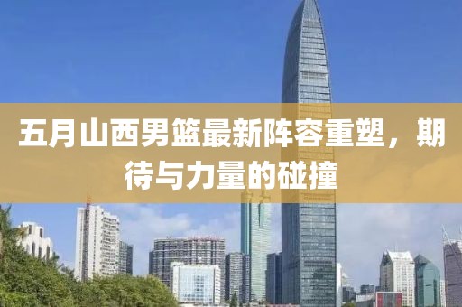 五月山西男篮最新阵容重塑，期待与力量的碰撞